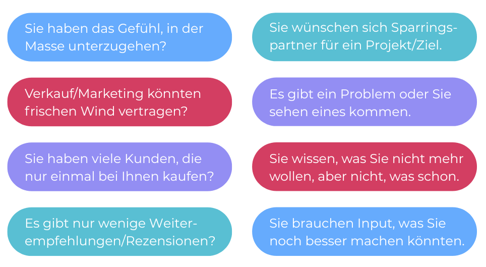 Eine zweispaltige Grafik mit je vier bunten Kästen mit abgerundeten Ecken. In der linken Spalte steht in weiß auf blau "Sie haben das Gefühl, in der Masse unterzuzugehen?", darunter ein roter Kasten mit dem weißen Text "Verkauf/Marketing könnten frischen Wind vertragen?", darunter ein lila Kasten mit dem Text "Sie haben viele Kunden, die nur einmal bei Ihnen kaufen?", darunter ein grüner Kasten mit dem Text "Es gibt nur wenig Weiterempfehlungen/Rezensionen?". Rechts davon die zweite Spalte mit den gleichen farbigen Kästen, nur anders angeordnet. Der Text untereinander: Sie wünschen sich Sparringspartner für ein Projekt/Ziel. Es gibt ein Problem oder Sie sehen eines kommen., Sie wissen, was Sie nicht mehr wollen, aber nicht, was schon. Sie brauchen Input, was Sie noch besser machen könnten.