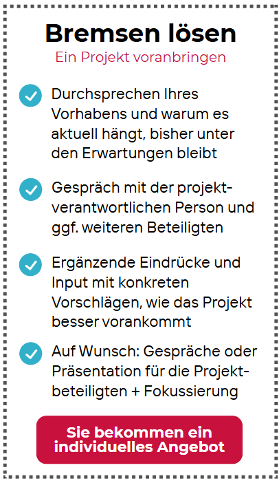 Das Bild zeigt ein Angebot mit dem Titel „Bremsen lösen – Ein Projekt voranbringen“. Es richtet sich an Personen oder Teams, deren Projekt aktuell stagniert oder unter den Erwartungen bleibt. Im Mittelpunkt steht die gemeinsame Analyse des Vorhabens, um herauszufinden, woran es hakt. Dazu gehören Gespräche mit der verantwortlichen Person sowie – falls nötig – weiteren Beteiligten. Auf Basis dieser Gespräche werden ergänzende Eindrücke gesammelt und konkrete Vorschläge gemacht, wie das Projekt wieder Fahrt aufnehmen kann. Optional sind zusätzlich Gespräche oder Präsentationen für das gesamte Projektteam möglich, um den Fokus zu schärfen. Der Preis wird nicht pauschal angegeben, sondern es heißt: „Sie bekommen ein individuelles Angebot“.